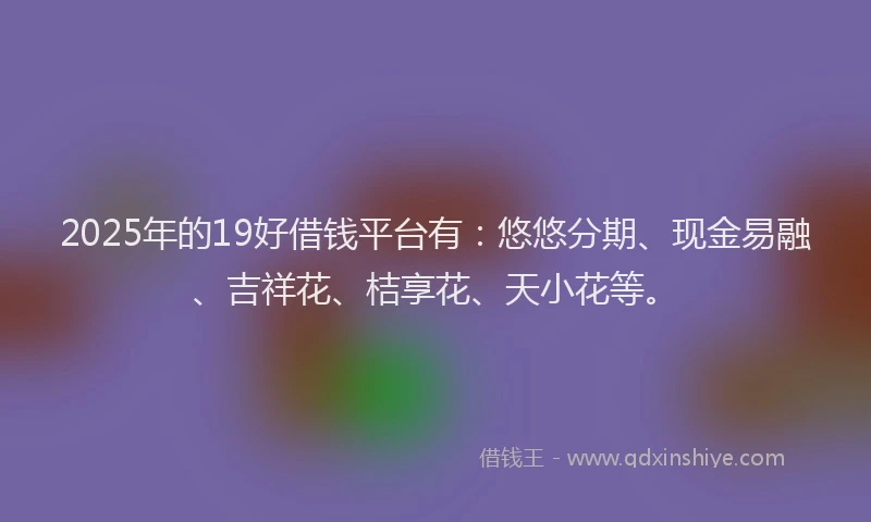 2025年的19好借钱平台有：悠悠分期、现金易融、吉祥花、桔享花、天小花等。