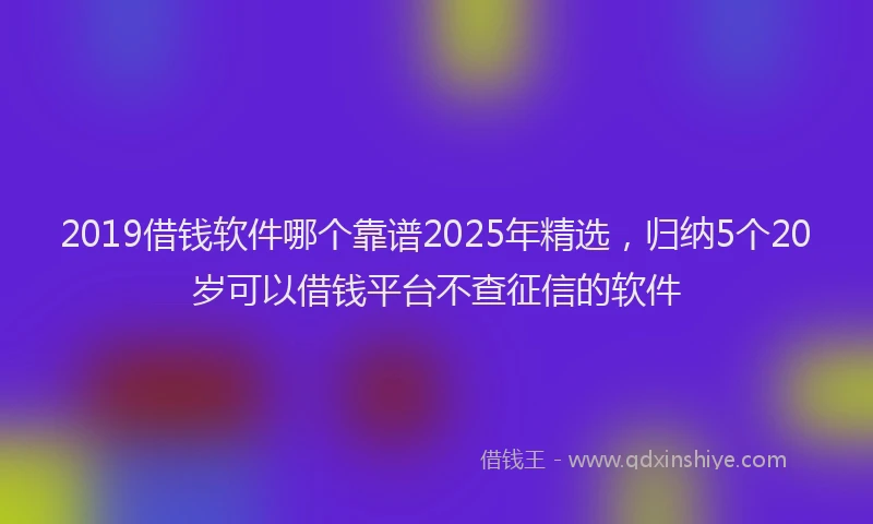 2019借钱软件哪个靠谱2025年精选，归纳5个20岁可以借钱平台不查征信的软件