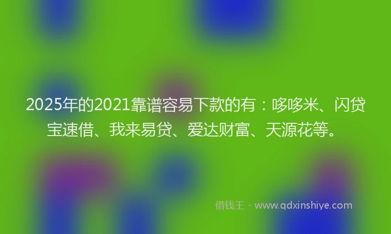 2025年的2021靠谱容易下款的有：哆哆米、闪贷宝速借、我来易贷、爱达财富、天源花等。