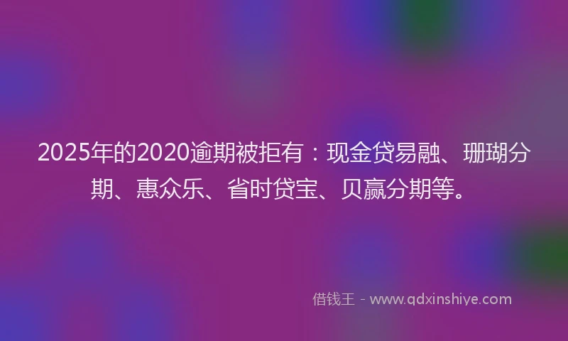 2025年的2020逾期被拒有：现金贷易融、珊瑚分期、惠众乐、省时贷宝、贝赢分期等。