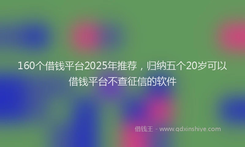 160个借钱平台2025年推荐，归纳五个20岁可以借钱平台不查征信的软件