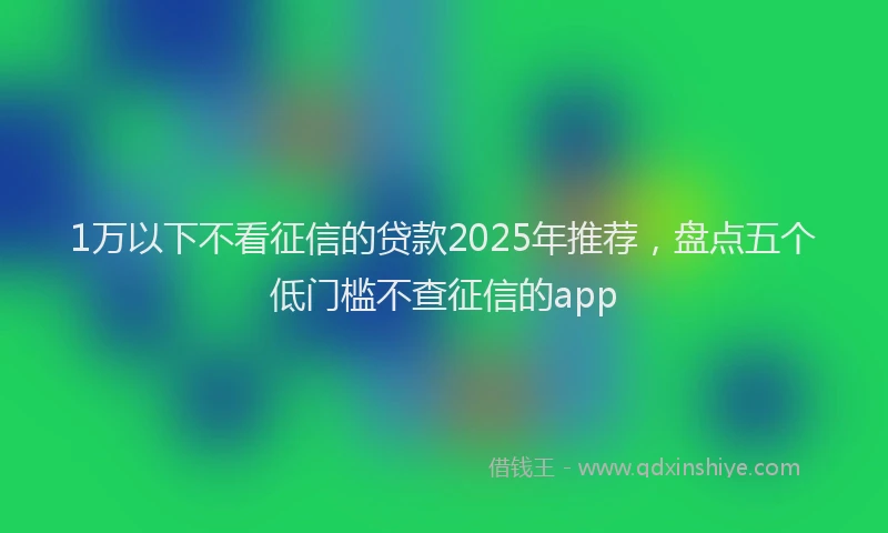 1万以下不看征信的贷款2025年推荐，盘点五个低门槛不查征信的app