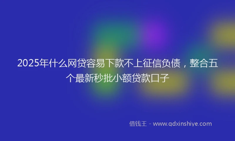 2025年什么网贷容易下款不上征信负债，整合五个最新秒批小额贷款口子