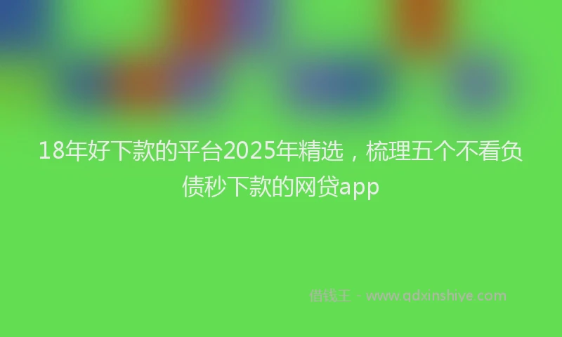 18年好下款的平台2025年精选，梳理五个不看负债秒下款的网贷app