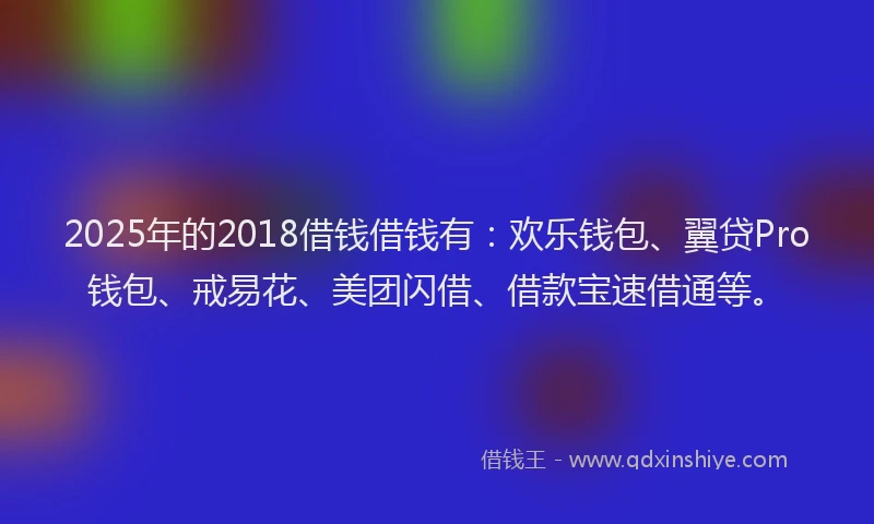 2025年的2018借钱借钱有：欢乐钱包、翼贷Pro钱包、戒易花、美团闪借、借款宝速借通等。