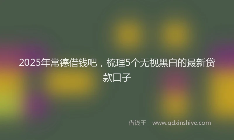 2025年常德借钱吧，梳理5个无视黑白的最新贷款口子