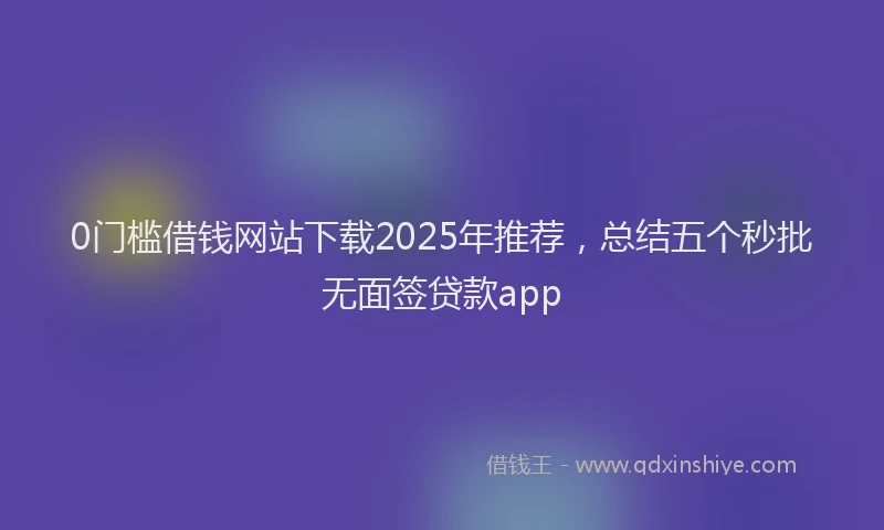 0门槛借钱网站下载2025年推荐，总结五个秒批无面签贷款app