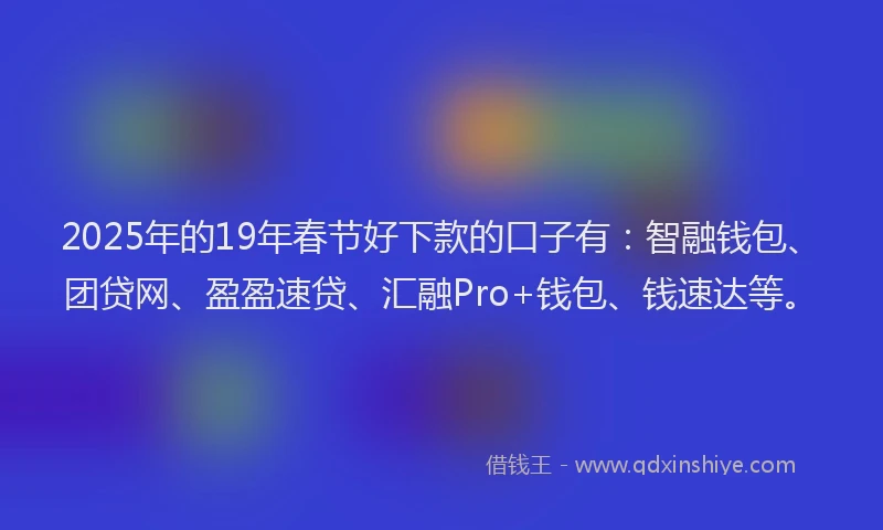 2025年的19年春节好下款的口子有：智融钱包、团贷网、盈盈速贷、汇融Pro+钱包、钱速达等。