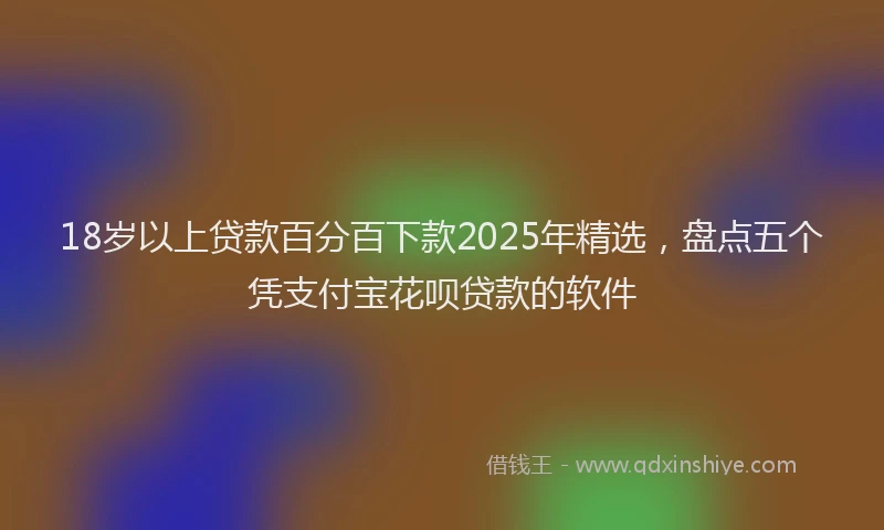 18岁以上贷款百分百下款2025年精选，盘点五个凭支付宝花呗贷款的软件