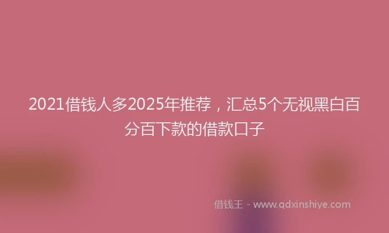 2021借钱人多2025年推荐，汇总5个无视黑白百分百下款的借款口子