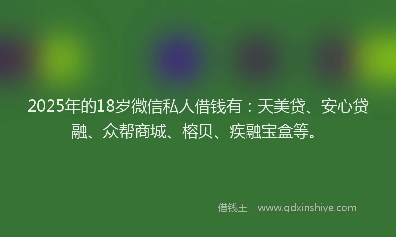 2025年的18岁微信私人借钱有：天美贷、安心贷融、众帮商城、榕贝、疾融宝盒等。