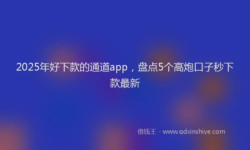 2025年好下款的通道app，盘点5个高炮口子秒下款最新