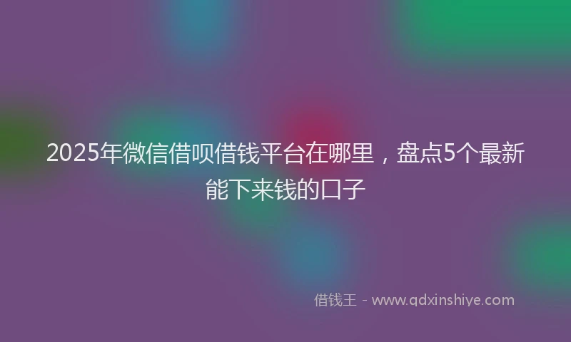 2025年微信借呗借钱平台在哪里，盘点5个最新能下来钱的口子