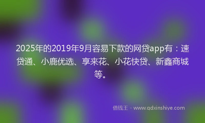 2025年的2019年9月容易下款的网贷app有：速贷通、小鹿优选、享来花、小花快贷、新鑫商城等。