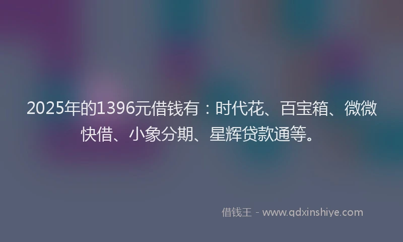 2025年的1396元借钱有：时代花、百宝箱、微微快借、小象分期、星辉贷款通等。
