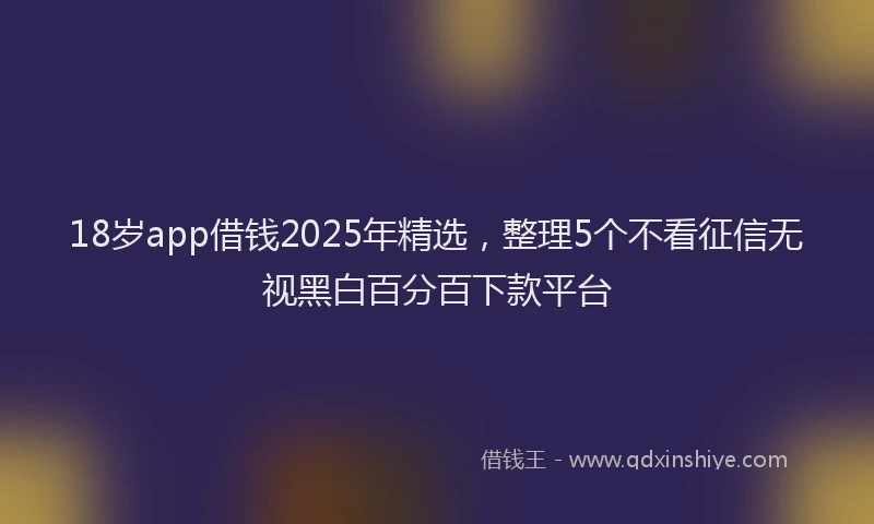 18岁app借钱2025年精选，整理5个不看征信无视黑白百分百下款平台