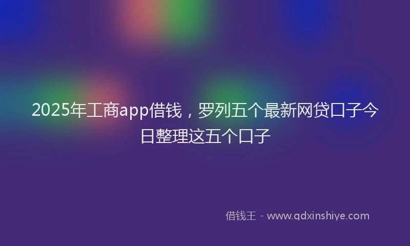 2025年工商app借钱，罗列五个最新网贷口子今日整理这五个口子