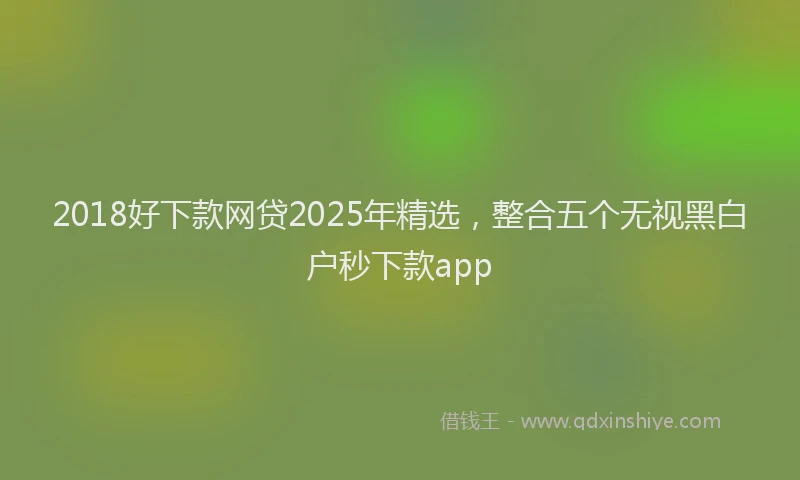 2018好下款网贷2025年精选，整合五个无视黑白户秒下款app