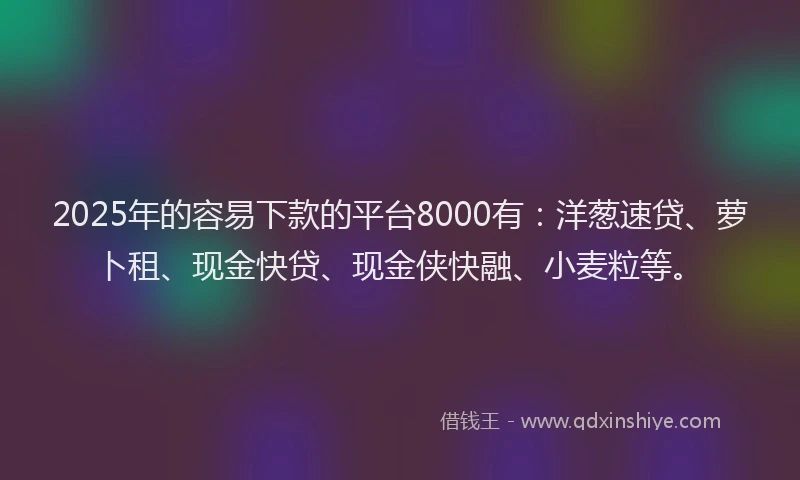 2025年的容易下款的平台8000有：洋葱速贷、萝卜租、现金快贷、现金侠快融、小麦粒等。