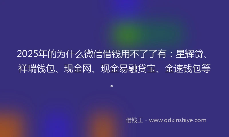 2025年的为什么微信借钱用不了了有：星辉贷、祥瑞钱包、现金网、现金易融贷宝、金速钱包等。