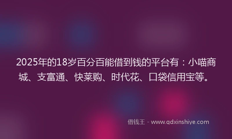 2025年的18岁百分百能借到钱的平台有：小喵商城、支富通、快莱购、时代花、口袋信用宝等。