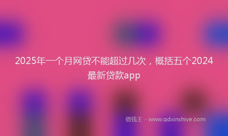2025年一个月网贷不能超过几次，概括五个2024最新贷款app