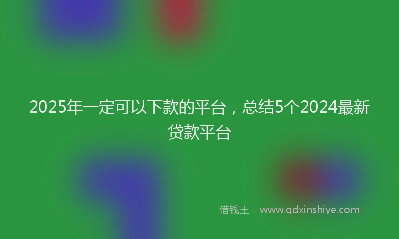 2025年一定可以下款的平台，总结5个2024最新贷款平台