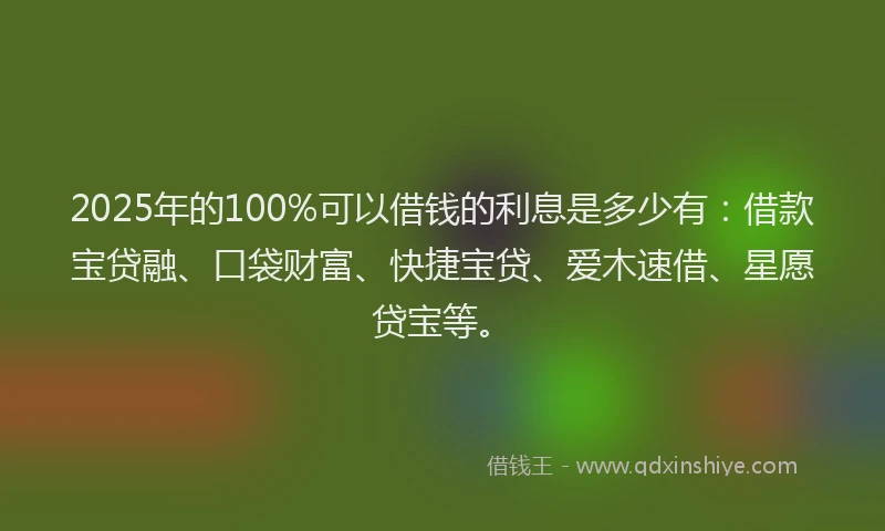 2025年的100%可以借钱的利息是多少有：借款宝贷融、口袋财富、快捷宝贷、爱木速借、星愿贷宝等。