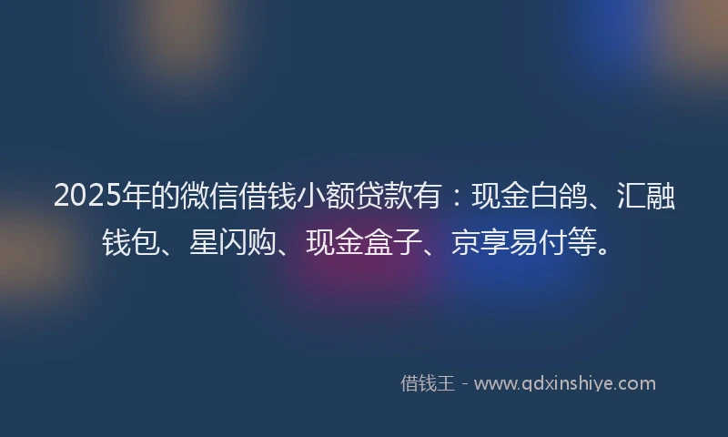 2025年的微信借钱小额贷款有：现金白鸽、汇融钱包、星闪购、现金盒子、京享易付等。