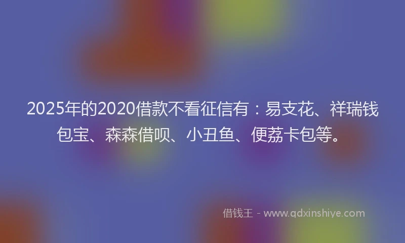 2025年的2020借款不看征信有：易支花、祥瑞钱包宝、森森借呗、小丑鱼、便荔卡包等。