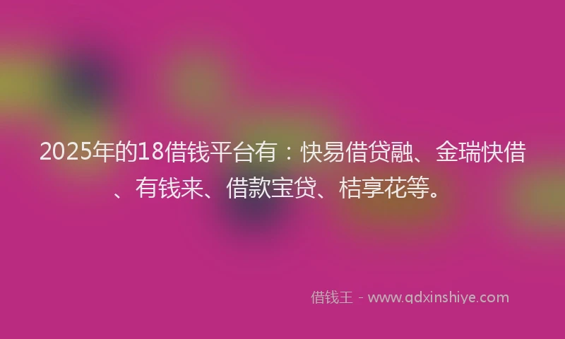 2025年的18借钱平台有：快易借贷融、金瑞快借、有钱来、借款宝贷、桔享花等。