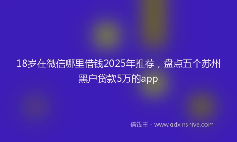 18岁在微信哪里借钱2025年推荐，盘点五个苏州黑户贷款5万的app