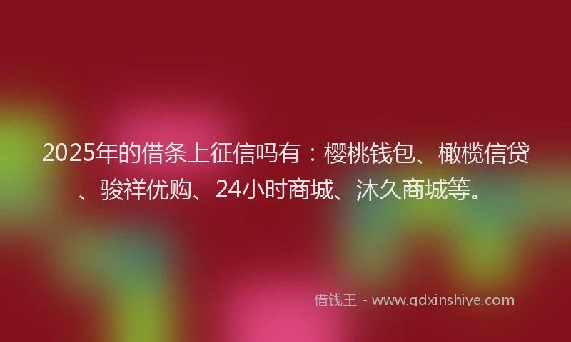 2025年的借条上征信吗有：樱桃钱包、橄榄信贷、骏祥优购、24小时商城、沐久商城等。