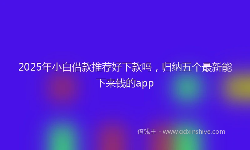 2025年小白借款推荐好下款吗，归纳五个最新能下来钱的app