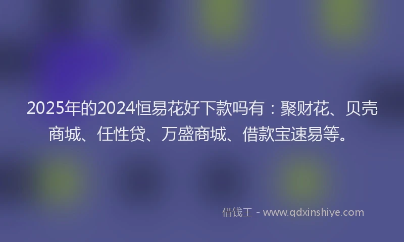 2025年的2024恒易花好下款吗有：聚财花、贝壳商城、任性贷、万盛商城、借款宝速易等。