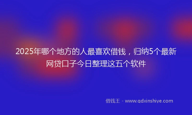 2025年哪个地方的人最喜欢借钱，归纳5个最新网贷口子今日整理这五个软件