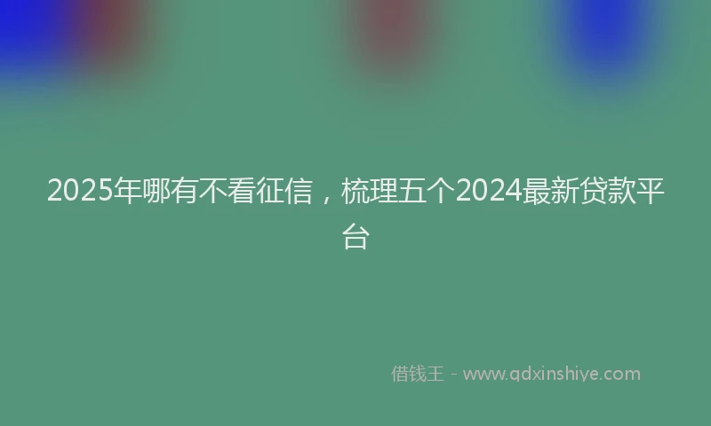 2025年哪有不看征信，梳理五个2024最新贷款平台