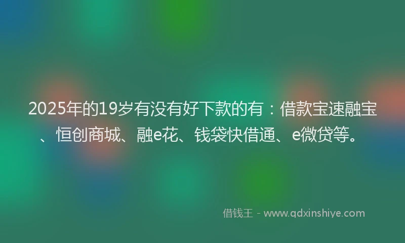 2025年的19岁有没有好下款的有：借款宝速融宝、恒创商城、融e花、钱袋快借通、e微贷等。