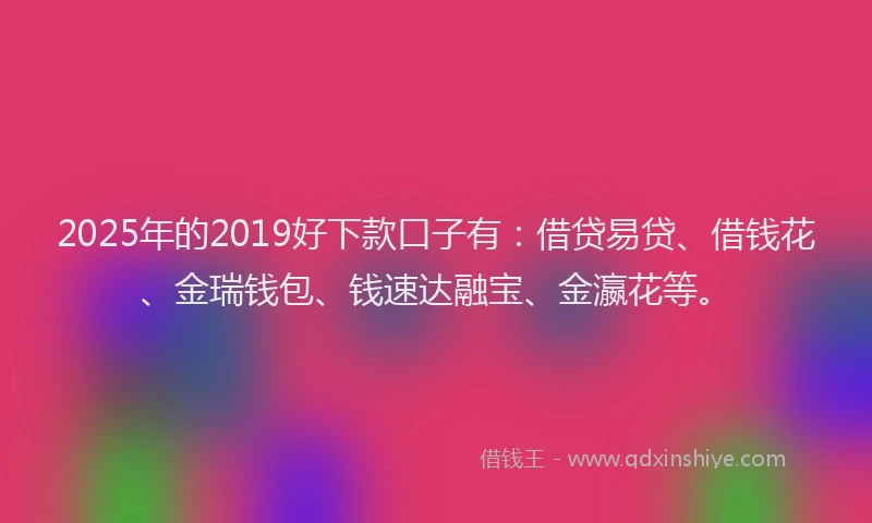 2025年的2019好下款口子有：借贷易贷、借钱花、金瑞钱包、钱速达融宝、金瀛花等。