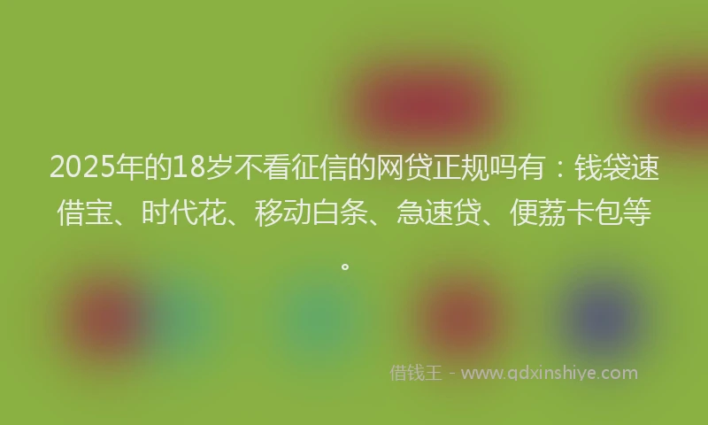 2025年的18岁不看征信的网贷正规吗有：钱袋速借宝、时代花、移动白条、急速贷、便荔卡包等。