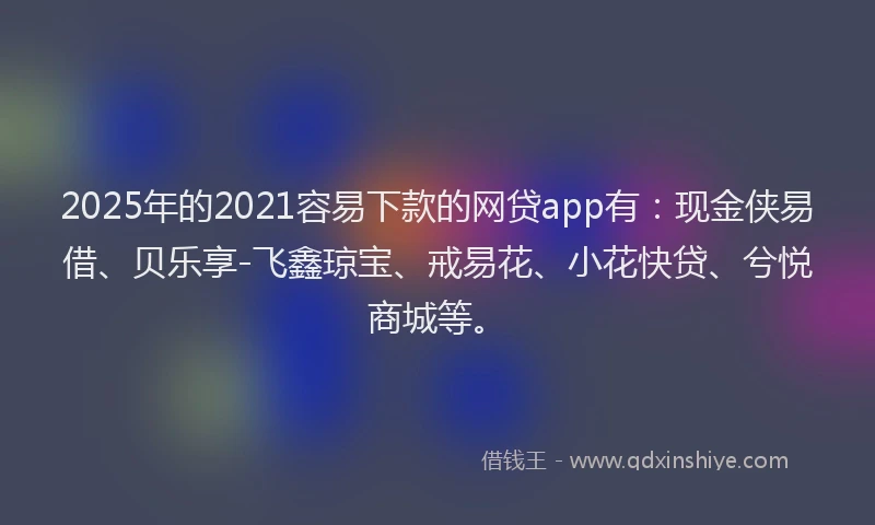 2025年的2021容易下款的网贷app有：现金侠易借、贝乐享-飞鑫琼宝、戒易花、小花快贷、兮悦商城等。