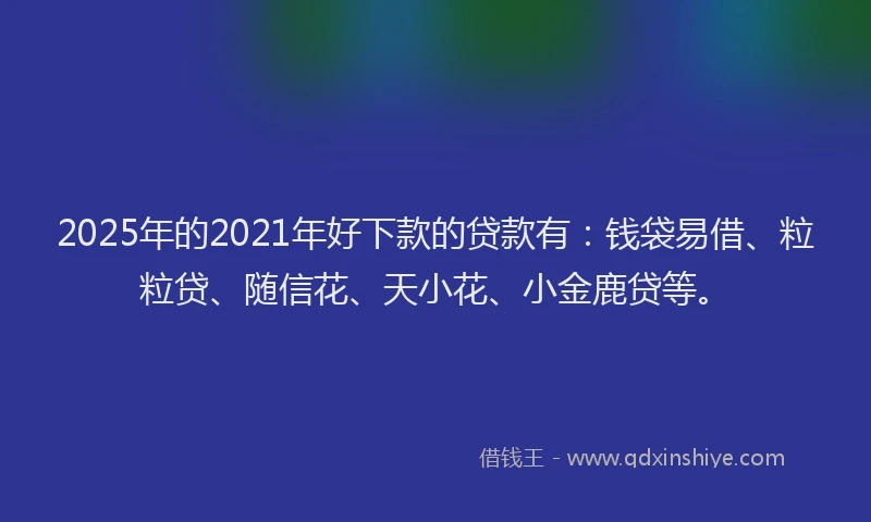 2025年的2021年好下款的贷款有：钱袋易借、粒粒贷、随信花、天小花、小金鹿贷等。