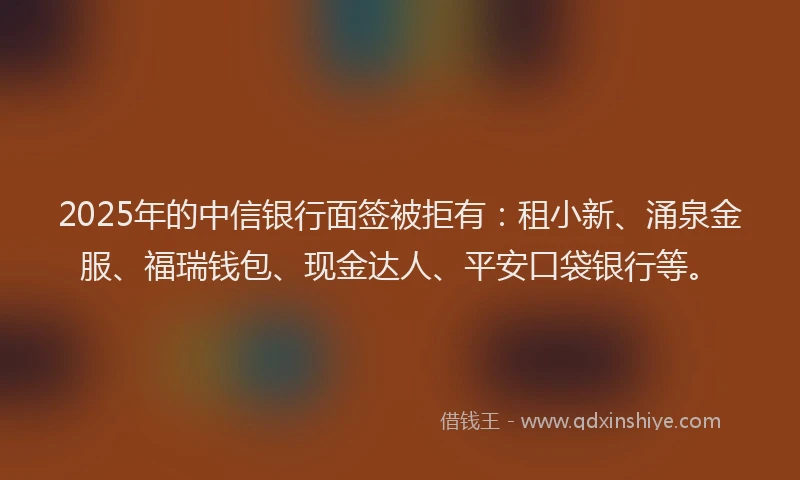 2025年的中信银行面签被拒有：租小新、涌泉金服、福瑞钱包、现金达人、平安口袋银行等。