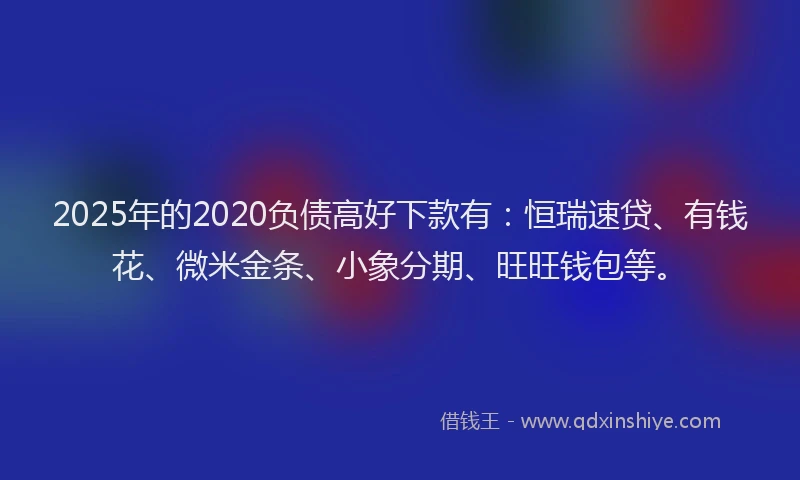2025年的2020负债高好下款有：恒瑞速贷、有钱花、微米金条、小象分期、旺旺钱包等。