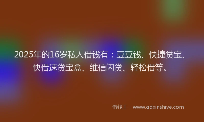 2025年的16岁私人借钱有：豆豆钱、快捷贷宝、快借速贷宝盒、维信闪贷、轻松借等。