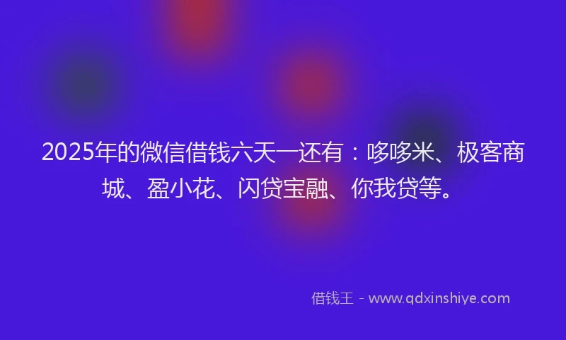 2025年的微信借钱六天一还有：哆哆米、极客商城、盈小花、闪贷宝融、你我贷等。