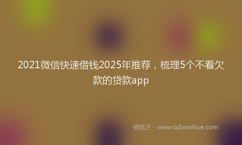 2021微信快速借钱2025年推荐，梳理5个不看欠款的贷款app