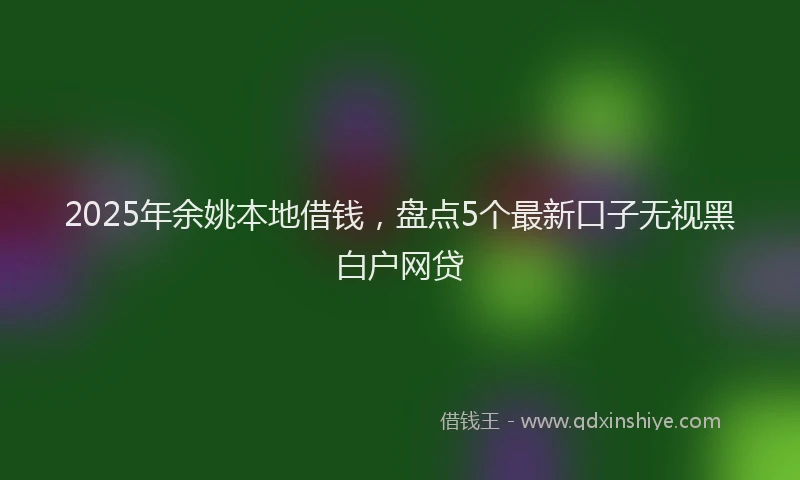 2025年余姚本地借钱，盘点5个最新口子无视黑白户网贷