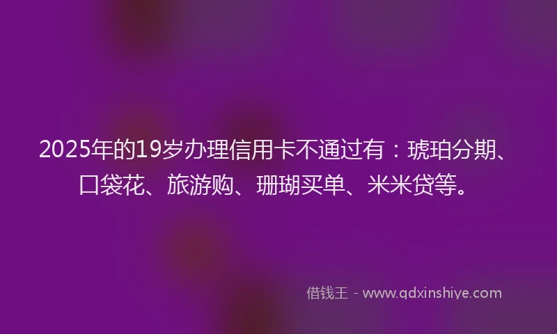 2025年的19岁办理信用卡不通过有：琥珀分期、口袋花、旅游购、珊瑚买单、米米贷等。