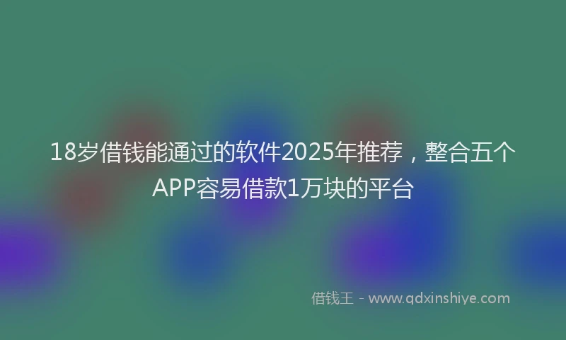 18岁借钱能通过的软件2025年推荐，整合五个APP容易借款1万块的平台